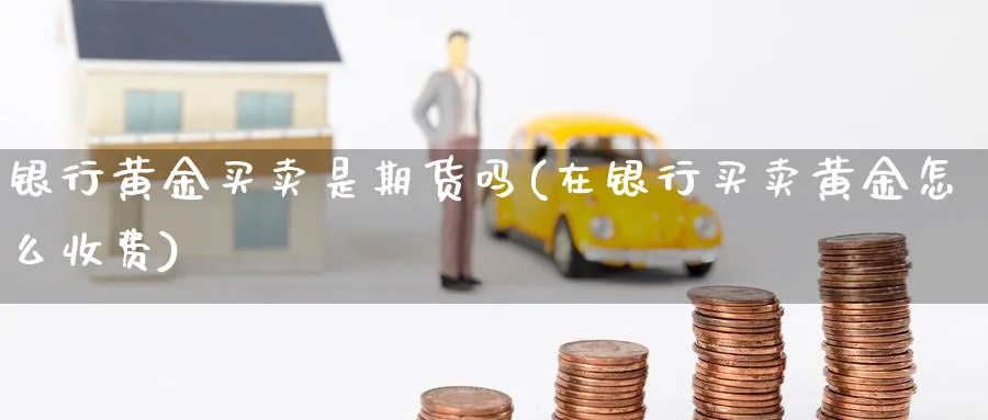 银行黄金买卖是期货吗(在银行买卖黄金怎么收费)_https://www.3rushui.com_期货直播_第1张