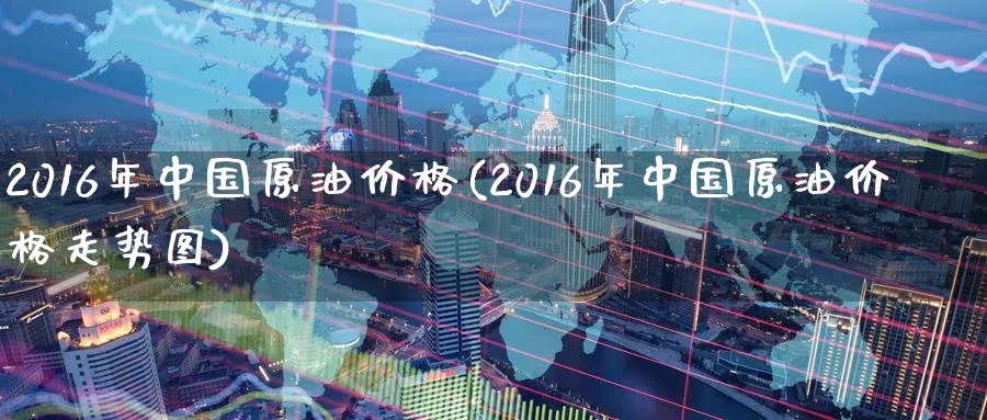 2016年中国原油价格(2016年中国原油价格走势图)_https://www.3rushui.com_期货百科_第1张