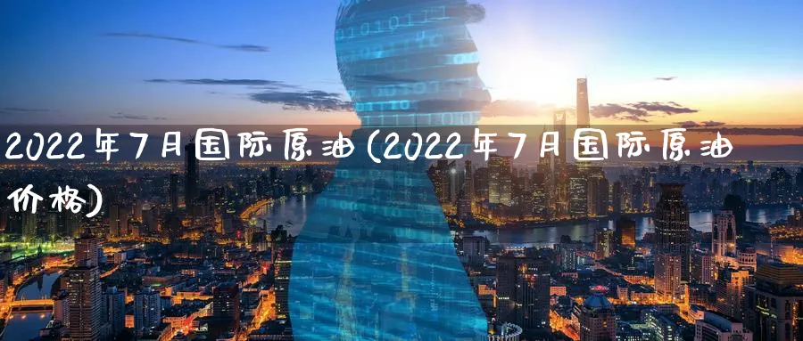 2022年7月国际原油(2022年7月国际原油价格)_https://www.3rushui.com_期货百科_第1张